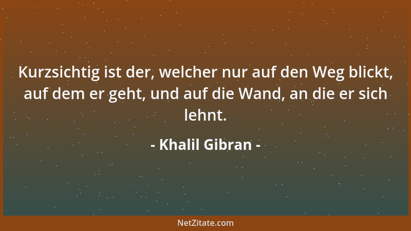 Khalil Gibran - Kurzsichtig ist der, welcher nur auf den Weg blickt, auf dem er geht, und auf die Wand, an die er sich lehn...