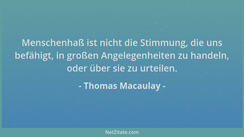 Thomas Macaulay - Menschenhaß ist nicht die Stimmung, die uns befähigt, in großen Angelegenheiten zu handeln, oder über sie...
