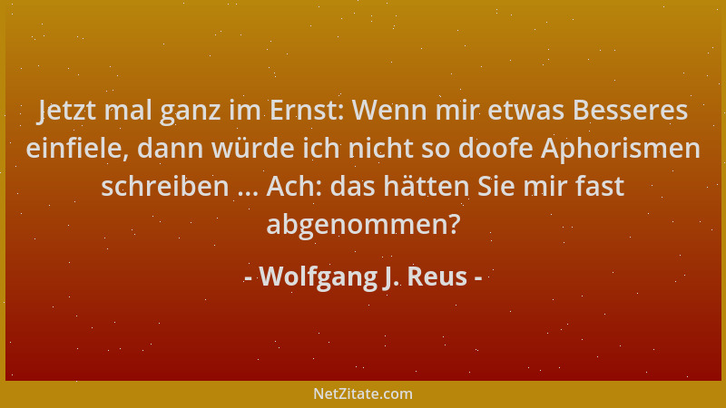 Wolfgang J. Reus - Jetzt mal ganz im Ernst: Wenn mir etwas Besseres einfiele, dann würde ich nicht so doofe Aphorismen schr...