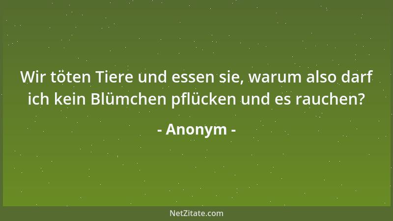Anonym - Wir töten Tiere und essen sie, warum also darf ich kein Blümchen pflücken und es rauchen?...
