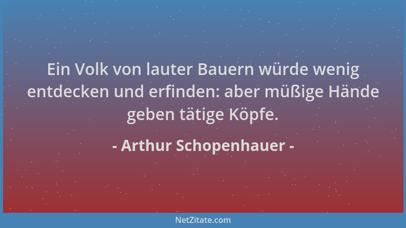 Arthur Schopenhauer - Ein Volk von lauter Bauern würde wenig entdecken und erfinden: aber müßige Hände geben tätige Köpfe....