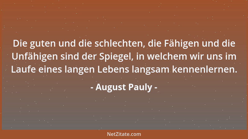 August Pauly - Die guten und die schlechten, die Fähigen und die Unfähigen sind der Spiegel, in welchem wir uns im Laufe ei...