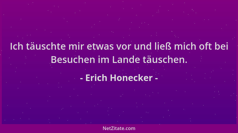 Erich Honecker - Ich täuschte mir etwas vor und ließ mich oft bei Besuchen im Lande täuschen....