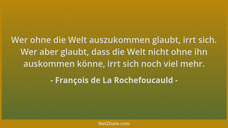 François de La Rochefoucauld - Wer ohne die Welt auszukommen glaubt, irrt sich. Wer aber glaubt, dass die Welt nicht ohne i...
