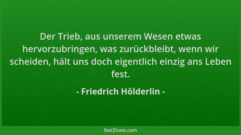 Friedrich Hölderlin - Der Trieb, aus unserem Wesen etwas hervorzubringen, was zurückbleibt, wenn wir scheiden, hält uns doc...