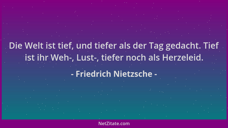 Friedrich Nietzsche - Die Welt ist tief, und tiefer als der Tag gedacht. Tief ist ihr Weh-, Lust-, tiefer noch als Herzelei...