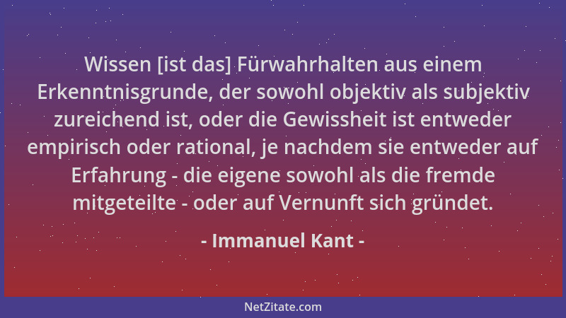 Immanuel Kant - Wissen [ist das] Fürwahrhalten aus einem Erkenntnisgrunde, der sowohl objektiv als subjektiv zureichend ist...