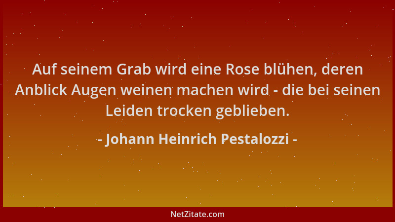 Johann Heinrich Pestalozzi - Auf seinem Grab wird eine Rose blühen, deren Anblick Augen weinen machen wird - die bei seinen...