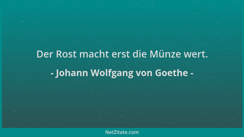 Johann Wolfgang von Goethe - Der Rost macht erst die Münze wert....
