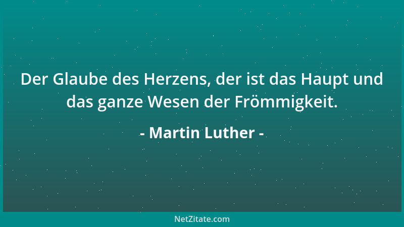 Martin Luther - Der Glaube des Herzens, der ist das Haupt und das ganze Wesen der Frömmigkeit....