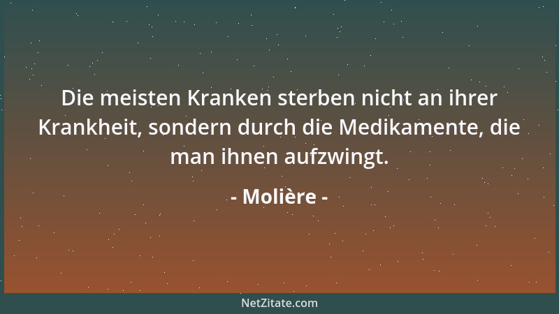 Molière - Die meisten Kranken sterben nicht an ihrer Krankheit, sondern durch die Medikamente, die man ihnen aufzwingt....