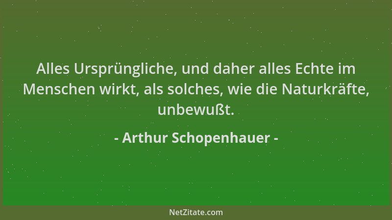 Arthur Schopenhauer - Alles Ursprüngliche, und daher alles Echte im Menschen wirkt, als solches, wie die Naturkräfte, unbew...