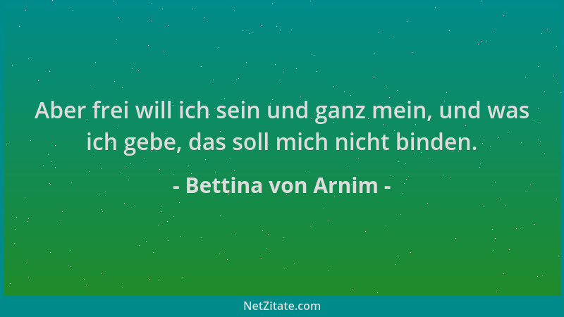 Bettina von Arnim - Aber frei will ich sein und ganz mein, und was ich gebe, das soll mich nicht binden....