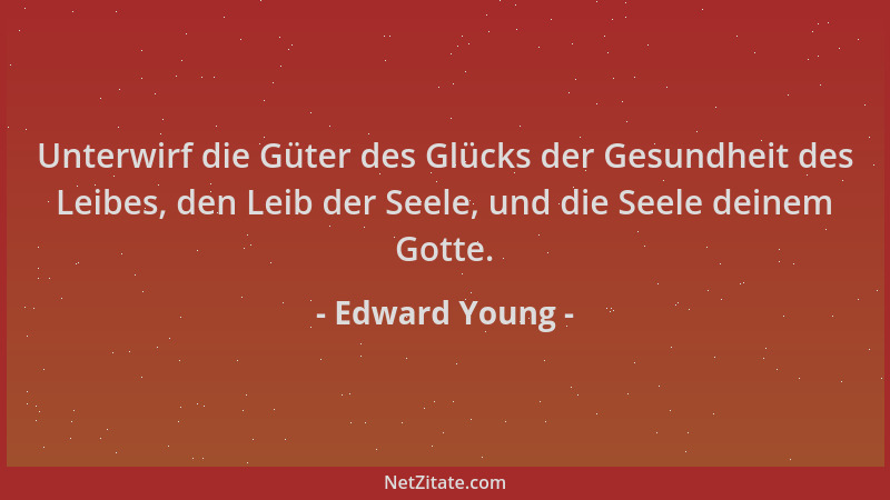 Edward Young - Unterwirf die Güter des Glücks der Gesundheit des Leibes, den Leib der Seele, und die Seele deinem Gotte....