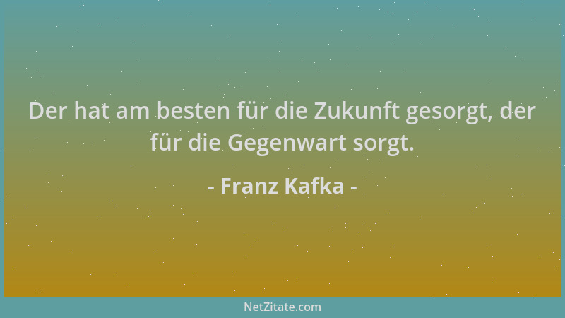 Franz Kafka - Der hat am besten für die Zukunft gesorgt, der für die Gegenwart sorgt....