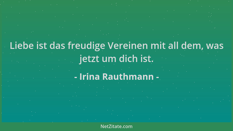 Irina Rauthmann - Liebe ist das freudige Vereinen mit all dem, was jetzt um dich ist....