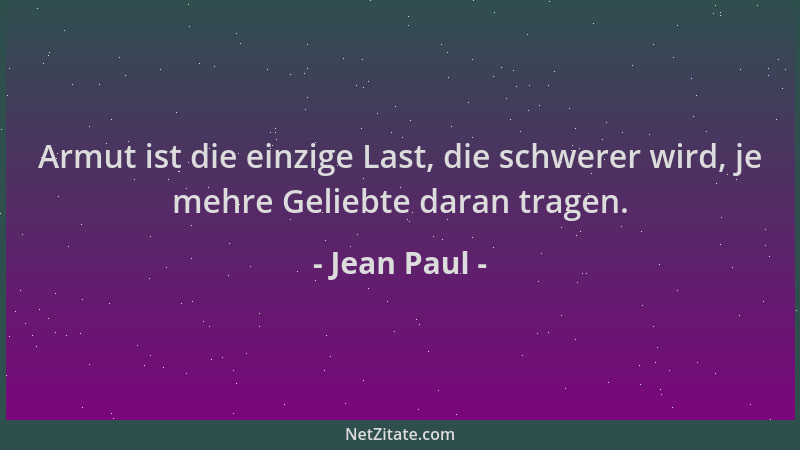 Jean Paul - Armut ist die einzige Last, die schwerer wird, je mehre Geliebte daran tragen....