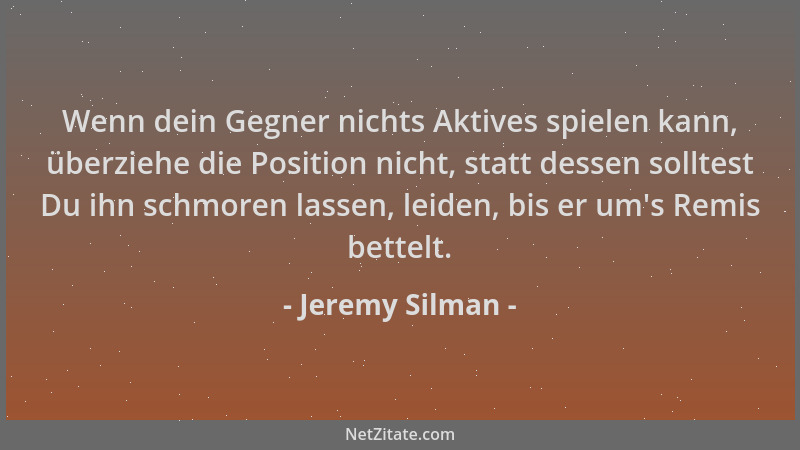 Jeremy Silman - Wenn dein Gegner nichts Aktives spielen kann, überziehe die Position nicht, statt dessen solltest Du ihn sc...