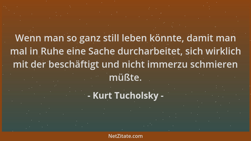 Kurt Tucholsky - Wenn man so ganz still leben könnte, damit man mal in Ruhe eine Sache durcharbeitet, sich wirklich mit der...