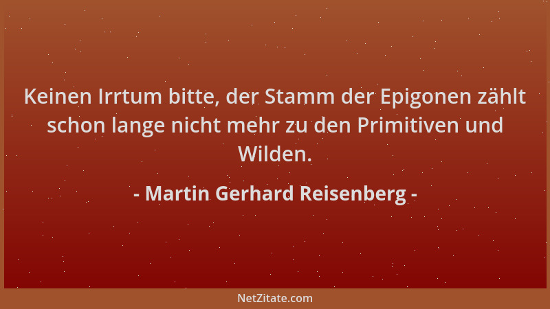 Martin Gerhard Reisenberg - Keinen Irrtum bitte, der Stamm der Epigonen zählt schon lange nicht mehr zu den Primitiven und...
