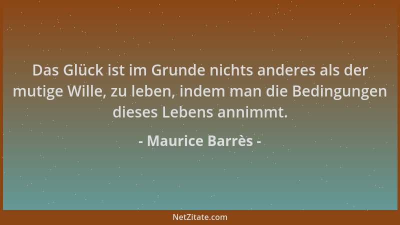 Maurice Barrès - Das Glück ist im Grunde nichts anderes als der mutige Wille, zu leben, indem man die Bedingungen dieses Le...