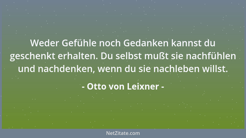 Otto von Leixner - Weder Gefühle noch Gedanken kannst du geschenkt erhalten. Du selbst mußt sie nachfühlen und nachdenken,...