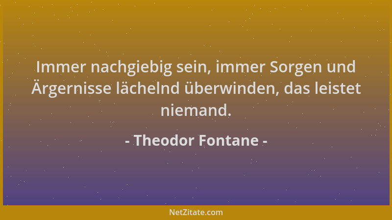 Theodor Fontane - Immer nachgiebig sein, immer Sorgen und Ärgernisse lächelnd überwinden, das leistet niemand....