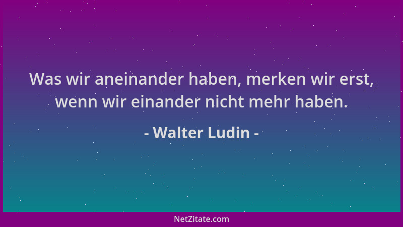 Walter Ludin - Was wir aneinander haben, merken wir erst, wenn wir einander nicht mehr haben....
