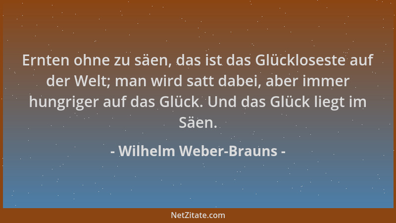Wilhelm Weber-Brauns - Ernten ohne zu säen, das ist das Glückloseste auf der Welt; man wird satt dabei, aber immer hungrige...