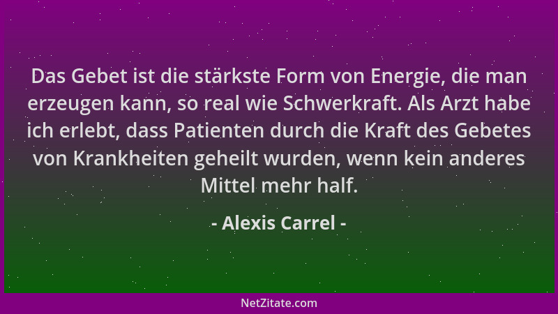 Alexis Carrel - Das Gebet ist die stärkste Form von Energie, die man erzeugen kann, so real wie Schwerkraft. Als Arzt habe...