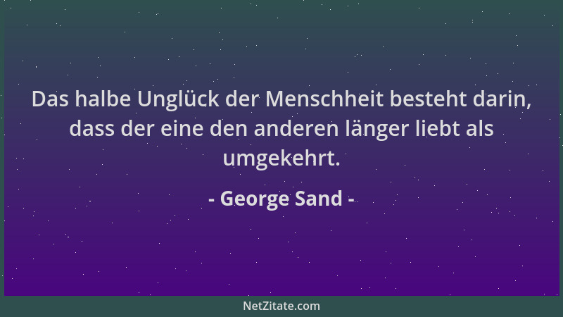 George Sand - Das halbe Unglück der Menschheit besteht darin, dass der eine den anderen länger liebt als umgekehrt....
