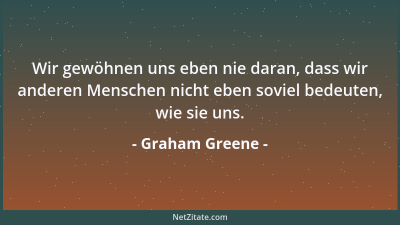Graham Greene - Wir gewöhnen uns eben nie daran, dass wir anderen Menschen nicht eben soviel bedeuten, wie sie uns....