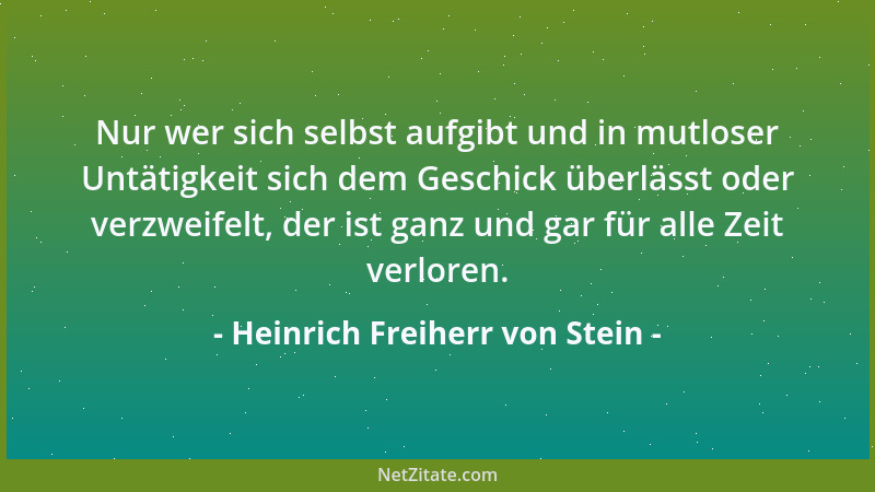 Heinrich Freiherr von Stein - Nur wer sich selbst aufgibt und in mutloser Untätigkeit sich dem Geschick überlässt oder verz...