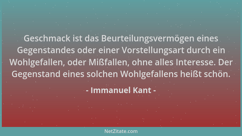 Immanuel Kant - Geschmack ist das Beurteilungsvermögen eines Gegenstandes oder einer Vorstellungsart durch ein Wohlgefallen...
