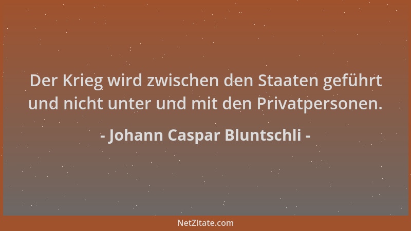 Johann Caspar Bluntschli - Der Krieg wird zwischen den Staaten geführt und nicht unter und mit den Privatpersonen....