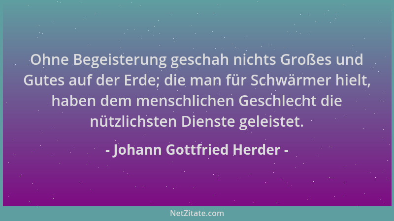 Johann Gottfried Herder - Ohne Begeisterung geschah nichts Großes und Gutes auf der Erde; die man für Schwärmer hielt, habe...
