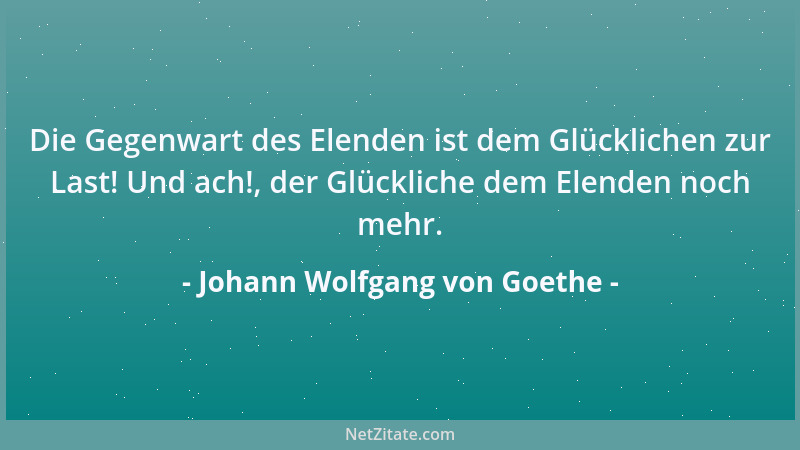 Johann Wolfgang von Goethe - Die Gegenwart des Elenden ist dem Glücklichen zur Last! Und ach!, der Glückliche dem Elenden n...