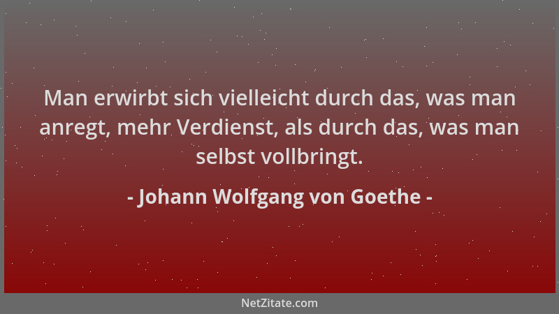 Johann Wolfgang von Goethe - Man erwirbt sich vielleicht durch das, was man anregt, mehr Verdienst, als durch das, was man...