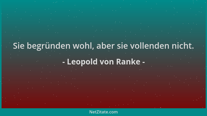 Leopold von Ranke - Sie begründen wohl, aber sie vollenden nicht....