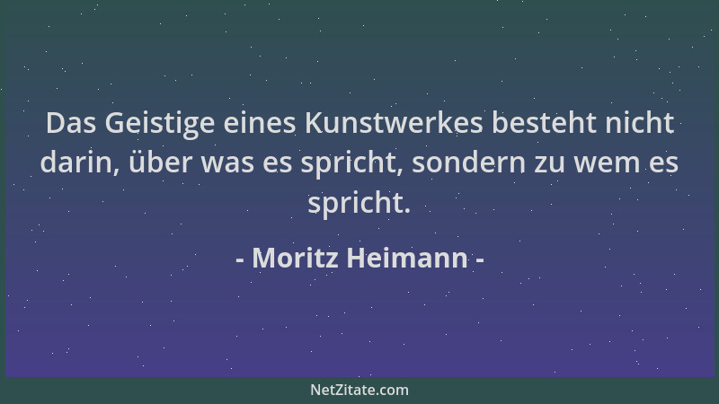 Moritz Heimann - Das Geistige eines Kunstwerkes besteht nicht darin, über was es spricht, sondern zu wem es spricht....