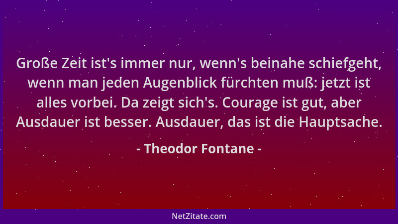 Theodor Fontane - Große Zeit ist 's immer nur, wenn 's beinahe schiefgeht, wenn man jeden Augenblick fürchten muß: jetzt ist...
