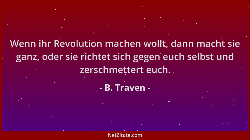 B. Traven - Wenn ihr Revolution machen wollt, dann macht sie ganz, oder sie richtet sich gegen euch selbst und zerschmetter...