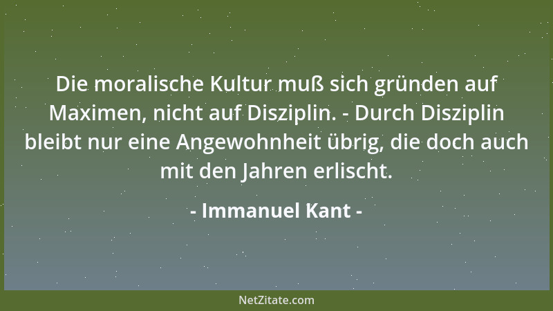 Immanuel Kant - Die moralische Kultur muß sich gründen auf Maximen, nicht auf Disziplin. - Durch Disziplin bleibt nur eine...