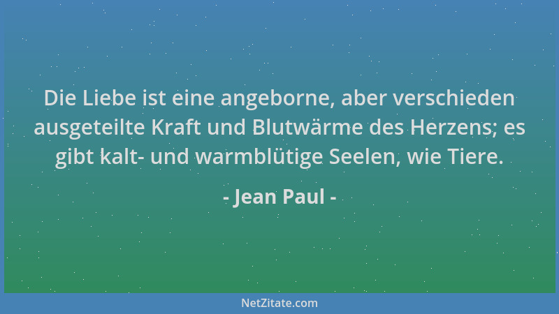 Jean Paul - Die Liebe ist eine angeborne, aber verschieden ausgeteilte Kraft und Blutwärme des Herzens; es gibt kalt- und w...