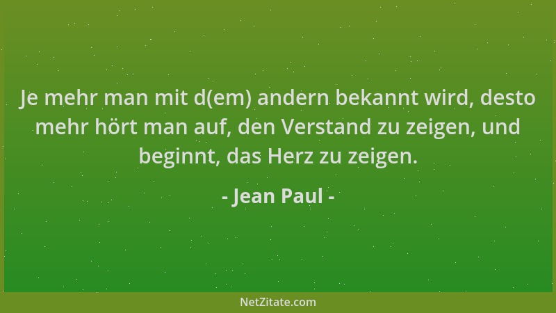 Jean Paul - Je mehr man mit d(em) andern bekannt wird, desto mehr hört man auf, den Verstand zu zeigen, und beginnt, das He...