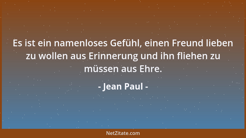 Jean Paul - Es ist ein namenloses Gefühl, einen Freund lieben zu wollen aus Erinnerung und ihn fliehen zu müssen aus Ehre....
