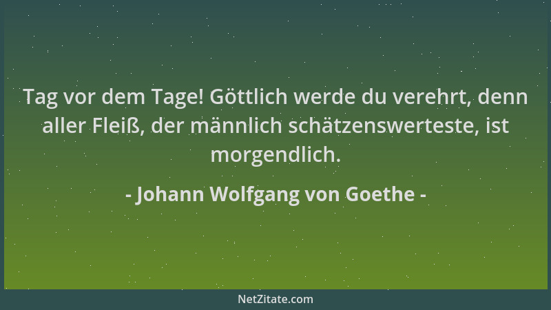 Johann Wolfgang von Goethe - Tag vor dem Tage! Göttlich werde du verehrt, denn aller Fleiß, der männlich schätzenswerteste,...