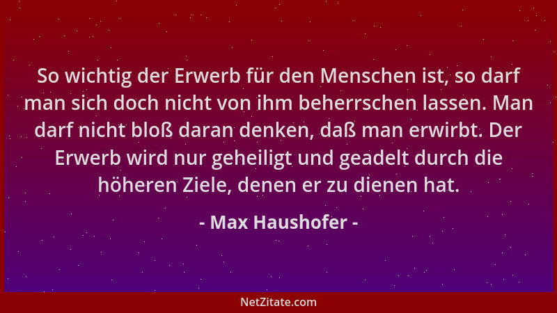 Max Haushofer - So wichtig der Erwerb für den Menschen ist, so darf man sich doch nicht von ihm beherrschen lassen. Man dar...