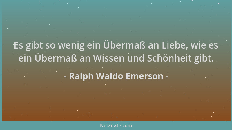 Ralph Waldo Emerson - Es gibt so wenig ein Übermaß an Liebe, wie es ein Übermaß an Wissen und Schönheit gibt....