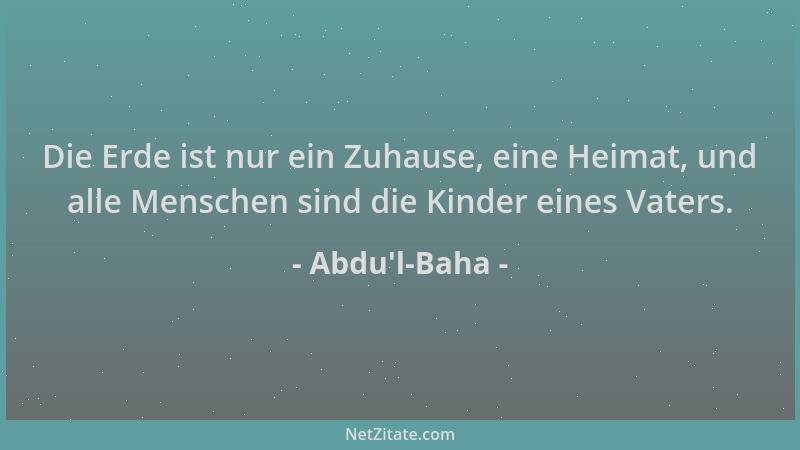 Abdu'l-Baha - Die Erde ist nur ein Zuhause, eine Heimat, und alle Menschen sind die Kinder eines Vaters....